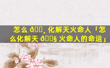 怎么 🌸 化解天火命人「怎么化解天 🐧 火命人的命运」